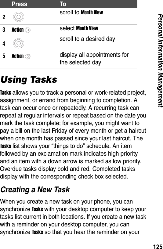 125Personal Information ManagementUsing TasksTasks allows you to track a personal or work-related project, assignment, or errand from beginning to completion. A task can occur once or repeatedly. A recurring task can repeat at regular intervals or repeat based on the date you mark the task complete; for example, you might want to pay a bill on the last Friday of every month or get a haircut when one month has passed since your last haircut. The Tasks list shows your &ldquo;things to do&rdquo; schedule. An item followed by an exclamation mark indicates high priority and an item with a down arrow is marked as low priority. Overdue tasks display bold and red. Completed tasks display with the corresponding check box selected.Creating a New TaskWhen you create a new task on your phone, you can synchronize Tasks with your desktop computer to keep your tasks list current in both locations. If you create a new task with a reminder on your desktop computer, you can synchronize Tasks so that you hear the reminder on your 2scroll to Month View3Actionselect Month View4scroll to a desired day5Actiondisplay all appointments for the selected dayPress To