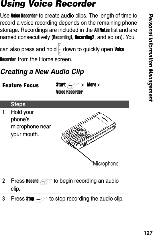 127Personal Information ManagementUsing Voice RecorderUse Voice Recorder to create audio clips. The length of time to record a voice recording depends on the remaining phone storage. Recordings are included in the All Notes list and are named consecutively (Recording1, Recording2, and so on). You can also press and hold down to quickly open Voice Recorder from the Home screen.Creating a New Audio ClipFeature FocusStart>More > Voice RecorderSteps1Hold your phone&rsquo;s microphone near your mouth.2Press Recordto begin recording an audio clip.3Press Stopto stop recording the audio clip.Microphone
