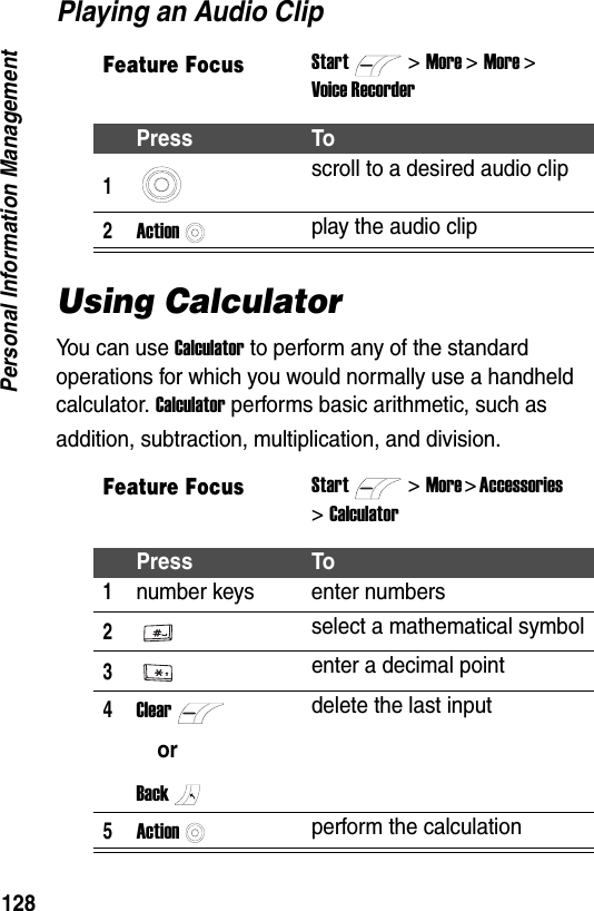 128Personal Information ManagementPlaying an Audio ClipUsing CalculatorYou can use Calculator to perform any of the standard operations for which you would normally use a handheld calculator. Calculator performs basic arithmetic, such as addition, subtraction, multiplication, and division.Feature FocusStart>More >More >Voice RecorderPress To1scroll to a desired audio clip2Actionplay the audio clipFeature FocusStart>More > Accessories >CalculatorPress To1number keys enter numbers2select a mathematical symbol3enter a decimal point4ClearorBackdelete the last input5Actionperform the calculation