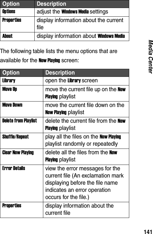 141Media CenterThe following table lists the menu options that are available for the Now Playing screen:Optionsadjust the Windows Media settingsPropertiesdisplay information about the current fileAboutdisplay information about Windows MediaOption DescriptionLibraryopen the Library screenMove Upmove the current file up on the Now Playing playlistMove Downmove the current file down on the Now Playing playlistDelete from Playlistdelete the current file from the Now Playing playlistShuffle/Repeatplay all the files on the Now Playing playlist randomly or repeatedlyClear Now Playingdelete all the files from the Now Playing playlistError Detailsview the error messages for the current file (An exclamation mark displaying before the file name indicates an error operation occurs for the file.)Propertiesdisplay information about the current fileOption Description