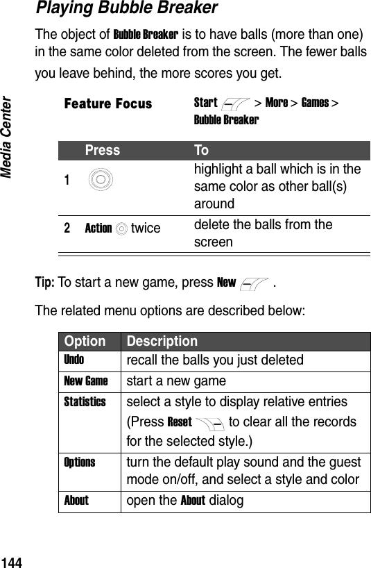 144Media CenterPlaying Bubble BreakerThe object of Bubble Breaker is to have balls (more than one) in the same color deleted from the screen. The fewer balls you leave behind, the more scores you get.Tip: To start a new game, press New.The related menu options are described below:Feature FocusStart>More >Games >Bubble BreakerPress To1highlight a ball which is in the same color as other ball(s) around2Actiontwice delete the balls from the screenOption DescriptionUndorecall the balls you just deletedNew Gamestart a new gameStatisticsselect a style to display relative entries (Press Resetto clear all the records for the selected style.)Optionsturn the default play sound and the guest mode on/off, and select a style and colorAboutopen the About dialog