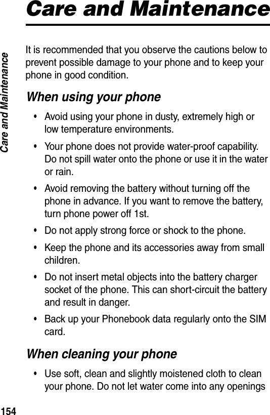 154Care and MaintenanceCare and MaintenanceIt is recommended that you observe the cautions below to prevent possible damage to your phone and to keep your phone in good condition.When using your phone&bull;Avoid using your phone in dusty, extremely high or low temperature environments.&bull;Your phone does not provide water-proof capability. Do not spill water onto the phone or use it in the water or rain.&bull;Avoid removing the battery without turning off the phone in advance. If you want to remove the battery, turn phone power off 1st.&bull;Do not apply strong force or shock to the phone.&bull;Keep the phone and its accessories away from small children.&bull;Do not insert metal objects into the battery charger socket of the phone. This can short-circuit the battery and result in danger.&bull;Back up your Phonebook data regularly onto the SIM card.When cleaning your phone&bull;Use soft, clean and slightly moistened cloth to clean your phone. Do not let water come into any openings 