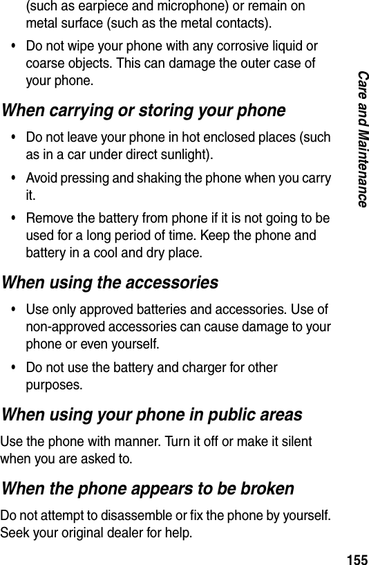 155Care and Maintenance(such as earpiece and microphone) or remain on metal surface (such as the metal contacts).&bull;Do not wipe your phone with any corrosive liquid or coarse objects. This can damage the outer case of your phone.When carrying or storing your phone&bull;Do not leave your phone in hot enclosed places (such as in a car under direct sunlight).&bull;Avoid pressing and shaking the phone when you carry it.&bull;Remove the battery from phone if it is not going to be used for a long period of time. Keep the phone and battery in a cool and dry place.When using the accessories&bull;Use only approved batteries and accessories. Use of non-approved accessories can cause damage to your phone or even yourself.&bull;Do not use the battery and charger for other purposes.When using your phone in public areasUse the phone with manner. Turn it off or make it silent when you are asked to.When the phone appears to be brokenDo not attempt to disassemble or fix the phone by yourself. Seek your original dealer for help.
