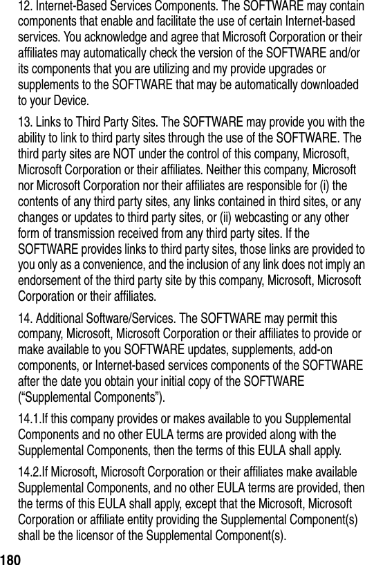 18012. Internet-Based Services Components. The SOFTWARE may contain components that enable and facilitate the use of certain Internet-based services. You acknowledge and agree that Microsoft Corporation or their affiliates may automatically check the version of the SOFTWARE and/or its components that you are utilizing and my provide upgrades or supplements to the SOFTWARE that may be automatically downloaded to your Device.13. Links to Third Party Sites. The SOFTWARE may provide you with the ability to link to third party sites through the use of the SOFTWARE. The third party sites are NOT under the control of this company, Microsoft, Microsoft Corporation or their affiliates. Neither this company, Microsoft nor Microsoft Corporation nor their affiliates are responsible for (i) the contents of any third party sites, any links contained in third sites, or any changes or updates to third party sites, or (ii) webcasting or any other form of transmission received from any third party sites. If the SOFTWARE provides links to third party sites, those links are provided to you only as a convenience, and the inclusion of any link does not imply an endorsement of the third party site by this company, Microsoft, Microsoft Corporation or their affiliates.14. Additional Software/Services. The SOFTWARE may permit this company, Microsoft, Microsoft Corporation or their affiliates to provide or make available to you SOFTWARE updates, supplements, add-on components, or Internet-based services components of the SOFTWARE after the date you obtain your initial copy of the SOFTWARE (&ldquo;Supplemental Components&rdquo;).14.1.If this company provides or makes available to you Supplemental Components and no other EULA terms are provided along with the Supplemental Components, then the terms of this EULA shall apply.14.2.If Microsoft, Microsoft Corporation or their affiliates make available Supplemental Components, and no other EULA terms are provided, then the terms of this EULA shall apply, except that the Microsoft, Microsoft Corporation or affiliate entity providing the Supplemental Component(s) shall be the licensor of the Supplemental Component(s).