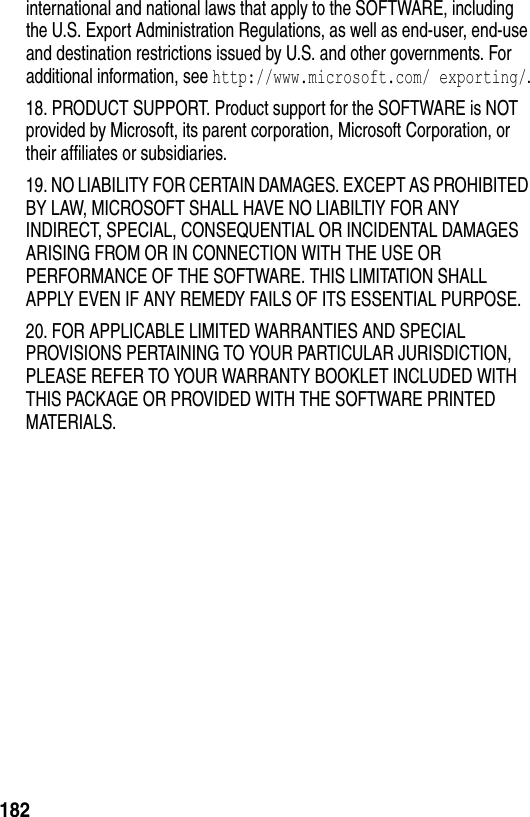 182international and national laws that apply to the SOFTWARE, including the U.S. Export Administration Regulations, as well as end-user, end-use and destination restrictions issued by U.S. and other governments. For additional information, see http://www.microsoft.com/ exporting/.18. PRODUCT SUPPORT. Product support for the SOFTWARE is NOT provided by Microsoft, its parent corporation, Microsoft Corporation, or their affiliates or subsidiaries.19. NO LIABILITY FOR CERTAIN DAMAGES. EXCEPT AS PROHIBITED BY LAW, MICROSOFT SHALL HAVE NO LIABILTIY FOR ANY INDIRECT, SPECIAL, CONSEQUENTIAL OR INCIDENTAL DAMAGES ARISING FROM OR IN CONNECTION WITH THE USE OR PERFORMANCE OF THE SOFTWARE. THIS LIMITATION SHALL APPLY EVEN IF ANY REMEDY FAILS OF ITS ESSENTIAL PURPOSE.20. FOR APPLICABLE LIMITED WARRANTIES AND SPECIAL PROVISIONS PERTAINING TO YOUR PARTICULAR JURISDICTION, PLEASE REFER TO YOUR WARRANTY BOOKLET INCLUDED WITH THIS PACKAGE OR PROVIDED WITH THE SOFTWARE PRINTED MATERIALS.