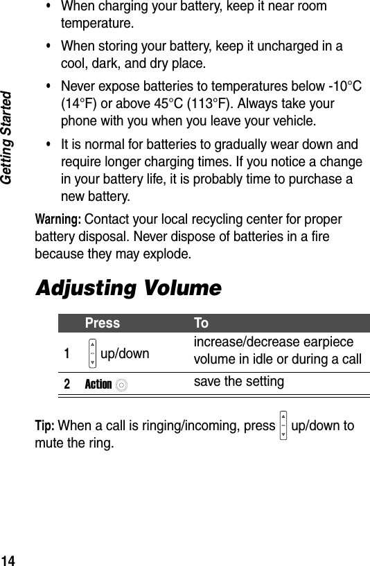 14Getting Started&bull;When charging your battery, keep it near room temperature.&bull;When storing your battery, keep it uncharged in a cool, dark, and dry place.&bull;Never expose batteries to temperatures below -10&deg;C (14&deg;F) or above 45&deg;C (113&deg;F). Always take your phone with you when you leave your vehicle.&bull;It is normal for batteries to gradually wear down and require longer charging times. If you notice a change in your battery life, it is probably time to purchase a new battery.Warning: Contact your local recycling center for proper battery disposal. Never dispose of batteries in a fire because they may explode.Adjusting VolumeTip: When a call is ringing/incoming, press up/down to mute the ring.Press To1up/down increase/decrease earpiece volume in idle or during a call2Actionsave the setting