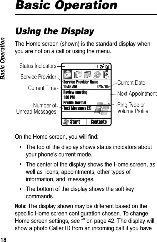 18Basic OperationBasic OperationUsing the DisplayThe Home screen (shown) is the standard display when you are not on a call or using the menu.On the Home screen, you will find:&bull;The top of the display shows status indicators about your phone&rsquo;s current mode.&bull;The center of the display shows the Home screen, as well as icons, appointments, other types of information, and messages.&bull;The bottom of the display shows the soft key commands.Note: The display shown may be different based on the specific Home screen configuration chosen. To change Home screen settings, see &ldquo;&rdquo; on page 42. The display will show a photo Caller ID from an incoming call if you have Start ContactsService Provider Name10:46 AM 3/15/05Review meeting1:30 PMProfile: NormalText Messages (2)Status IndicatorsService ProviderCurrent TimeNumber ofUnread MessagesCurrent DateNext AppointmentRing Type or Volume Profile1