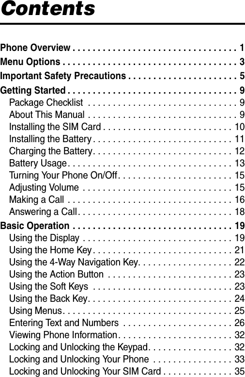  ContentsPhone Overview . . . . . . . . . . . . . . . . . . . . . . . . . . . . . . . . . 1Menu Options . . . . . . . . . . . . . . . . . . . . . . . . . . . . . . . . . . . 3Important Safety Precautions . . . . . . . . . . . . . . . . . . . . . . 5Getting Started . . . . . . . . . . . . . . . . . . . . . . . . . . . . . . . . . . 9Package Checklist  . . . . . . . . . . . . . . . . . . . . . . . . . . . . . . 9About This Manual . . . . . . . . . . . . . . . . . . . . . . . . . . . . . . 9Installing the SIM Card . . . . . . . . . . . . . . . . . . . . . . . . . . 10Installing the Battery . . . . . . . . . . . . . . . . . . . . . . . . . . . . 11Charging the Battery. . . . . . . . . . . . . . . . . . . . . . . . . . . . 12Battery Usage. . . . . . . . . . . . . . . . . . . . . . . . . . . . . . . . . 13Turning Your Phone On/Off. . . . . . . . . . . . . . . . . . . . . . . 15Adjusting Volume  . . . . . . . . . . . . . . . . . . . . . . . . . . . . . . 15Making a Call  . . . . . . . . . . . . . . . . . . . . . . . . . . . . . . . . . 16Answering a Call. . . . . . . . . . . . . . . . . . . . . . . . . . . . . . . 18Basic Operation . . . . . . . . . . . . . . . . . . . . . . . . . . . . . . . . 19Using the Display . . . . . . . . . . . . . . . . . . . . . . . . . . . . . . 19Using the Home Key . . . . . . . . . . . . . . . . . . . . . . . . . . . . 21Using the 4-Way Navigation Key. . . . . . . . . . . . . . . . . . . 22Using the Action Button  . . . . . . . . . . . . . . . . . . . . . . . . . 23Using the Soft Keys  . . . . . . . . . . . . . . . . . . . . . . . . . . . . 23Using the Back Key. . . . . . . . . . . . . . . . . . . . . . . . . . . . . 24Using Menus. . . . . . . . . . . . . . . . . . . . . . . . . . . . . . . . . . 25Entering Text and Numbers  . . . . . . . . . . . . . . . . . . . . . . 26Viewing Phone Information. . . . . . . . . . . . . . . . . . . . . . . 32Locking and Unlocking the Keypad. . . . . . . . . . . . . . . . . 32Locking and Unlocking Your Phone  . . . . . . . . . . . . . . . . 33Locking and Unlocking Your SIM Card . . . . . . . . . . . . . . 35