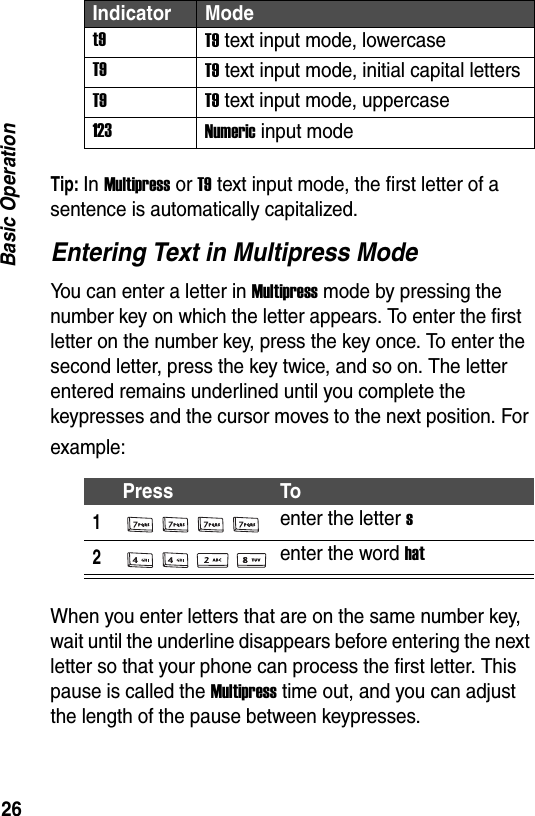 26Basic OperationTip: In Multipress or T9 text input mode, the first letter of a sentence is automatically capitalized.Entering Text in Multipress ModeYou can enter a letter in Multipress mode by pressing the number key on which the letter appears. To enter the first letter on the number key, press the key once. To enter the second letter, press the key twice, and so on. The letter entered remains underlined until you complete the keypresses and the cursor moves to the next position. For example:When you enter letters that are on the same number key, wait until the underline disappears before entering the next letter so that your phone can process the first letter. This pause is called the Multipress time out, and you can adjust the length of the pause between keypresses.t9 T9 text input mode, lowercaseT9 T9 text input mode, initial capital lettersT9 T9 text input mode, uppercase123 Numeric input modePress To1enter the letter s2enter the word hatIndicator Mode
