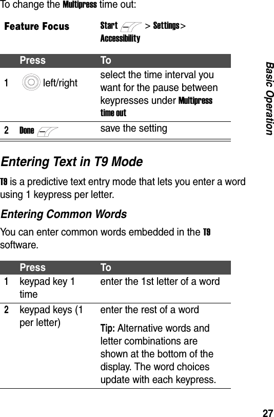 27Basic OperationTo change the Multipress time out:Entering Text in T9 ModeT9 is a predictive text entry mode that lets you enter a word using 1 keypress per letter.Entering Common WordsYou can enter common words embedded in the T9 software.Feature FocusStart>Settings > AccessibilityPress To1left/right select the time interval you want for the pause between keypresses under Multipress time out2Donesave the settingPress To1keypad key 1 timeenter the 1st letter of a word2keypad keys (1 per letter)enter the rest of a wordTip: Alternative words and letter combinations are shown at the bottom of the display. The word choices update with each keypress.