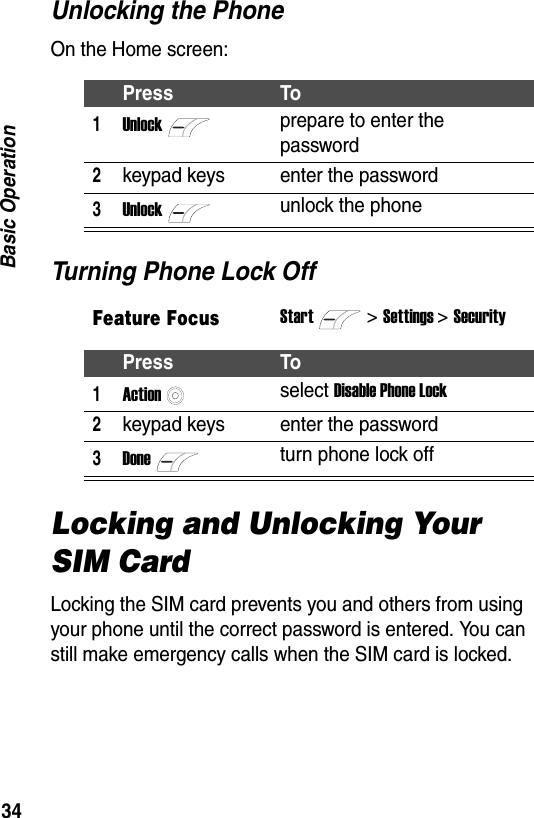 34Basic OperationUnlocking the PhoneOn the Home screen:Turning Phone Lock OffLocking and Unlocking Your SIM CardLocking the SIM card prevents you and others from using your phone until the correct password is entered. You can still make emergency calls when the SIM card is locked.Press To1Unlockprepare to enter the password2keypad keys enter the password3Unlockunlock the phoneFeature FocusStart>Settings > SecurityPress To1Actionselect Disable Phone Lock2keypad keys enter the password3Doneturn phone lock off