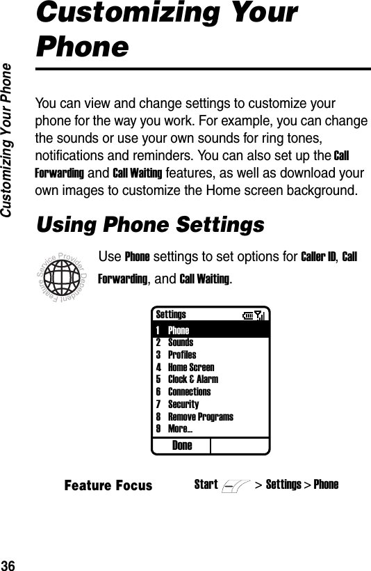 36Customizing Your PhoneCustomizing Your PhoneYou can view and change settings to customize your phone for the way you work. For example, you can change the sounds or use your own sounds for ring tones, notifications and reminders. You can also set up the Call Forwarding and Call Waiting features, as well as download your own images to customize the Home screen background.Using Phone SettingsUse Phone settings to set options for Caller ID, Call Forwarding, and Call Waiting.Feature FocusStart>Settings > PhoneDoneSettings1Phone2Sounds3Profiles4Home Screen5Clock &amp; Alarm6 Connections7 Security8 Remove Programs9More...