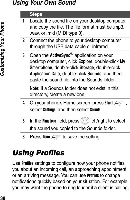 38Customizing Your PhoneUsing Your Own SoundUsing ProfilesUse Profiles settings to configure how your phone notifies you about an incoming call, an approaching appointment, or an arriving message. You can use Profiles to change notifications quickly based on your situation. For example, you may want the phone to ring louder if a client is calling, Steps1Locate the sound file on your desktop computer and copy the file. The file format must be .mp3, .wav, or .mid (MIDI type 0).2Connect the phone to your desktop computer through the USB data cable or infrared.3Open the ActiveSync&reg; application on your desktop computer, click Explore, double-click My Smartphone, double-click Storage, double-click Application Data, double-click Sounds, and then paste the sound file into the Sounds folder.Note: If a Sounds folder does not exist in this directory, create a new one.4On your phone&rsquo;s Home screen, press Start, select Settings, and then select Sounds.5In the Ring tone field, press left/right to select the sound you copied to the Sounds folder.6Press Doneto save the setting.