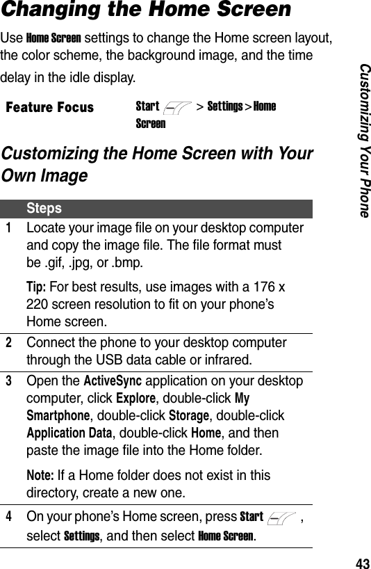 43Customizing Your PhoneChanging the Home ScreenUse Home Screen settings to change the Home screen layout, the color scheme, the background image, and the time delay in the idle display.Customizing the Home Screen with Your Own ImageFeature FocusStart>Settings > Home ScreenSteps1Locate your image file on your desktop computer and copy the image file. The file format must be .gif, .jpg, or .bmp.Tip: For best results, use images with a 176 x 220 screen resolution to fit on your phone&rsquo;s Home screen.2Connect the phone to your desktop computer through the USB data cable or infrared.3Open the ActiveSync application on your desktop computer, click Explore, double-click My Smartphone, double-click Storage, double-click Application Data, double-click Home, and then paste the image file into the Home folder.Note: If a Home folder does not exist in this directory, create a new one.4On your phone&rsquo;s Home screen, press Start, select Settings, and then select Home Screen.