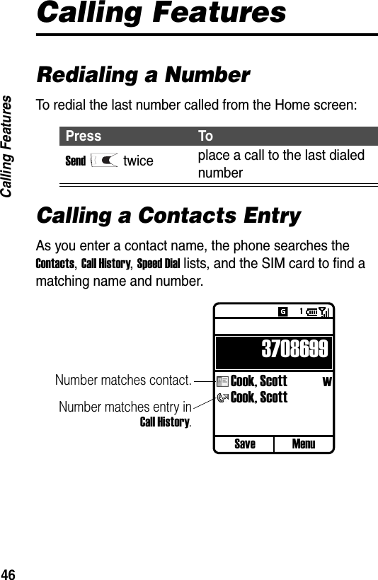 46Calling FeaturesCalling FeaturesRedialing a NumberTo redial the last number called from the Home screen:Calling a Contacts EntryAs you enter a contact name, the phone searches the Contacts, Call History, Speed Dial lists, and the SIM card to find a matching name and number.Press ToSendtwice place a call to the last dialed numberSave Menu3708699Cook, Scott  wCook, ScottNumber matches contact.Number matches entry inCall History.1
