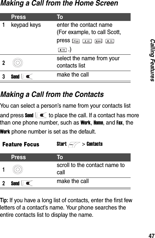 47Calling FeaturesMaking a Call from the Home ScreenMaking a Call from the ContactsYou can select a person&rsquo;s name from your contacts list and press Sendto place the call. If a contact has more than one phone number, such as Work, Home, and Fax, the Work phone number is set as the default.Tip: If you have a long list of contacts, enter the first few letters of a contact&rsquo;s name. Your phone searches the entire contacts list to display the name.Press To1keypad keys enter the contact name  (For example, to call Scott, press.)2select the name from your contacts list3Sendmake the callFeature FocusStart>ContactsPress To1scroll to the contact name to call2Sendmake the call