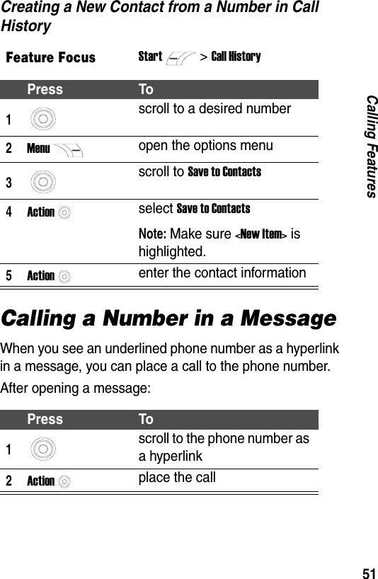 51Calling FeaturesCreating a New Contact from a Number in Call HistoryCalling a Number in a MessageWhen you see an underlined phone number as a hyperlink in a message, you can place a call to the phone number. After opening a message:Feature FocusStart>Call HistoryPress To1scroll to a desired number2Menuopen the options menu3scroll to Save to Contacts4Actionselect Save to ContactsNote: Make sure <New Item> is highlighted.5Actionenter the contact informationPress To1scroll to the phone number as a hyperlink2Actionplace the call