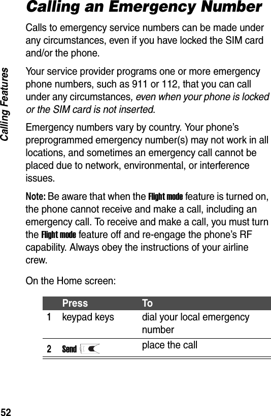 52Calling FeaturesCalling an Emergency NumberCalls to emergency service numbers can be made under any circumstances, even if you have locked the SIM card and/or the phone.Your service provider programs one or more emergency phone numbers, such as 911 or 112, that you can call under any circumstances, even when your phone is locked or the SIM card is not inserted.Emergency numbers vary by country. Your phone&rsquo;s preprogrammed emergency number(s) may not work in all locations, and sometimes an emergency call cannot be placed due to network, environmental, or interference issues.Note: Be aware that when the Flight mode feature is turned on, the phone cannot receive and make a call, including an emergency call. To receive and make a call, you must turn the Flight mode feature off and re-engage the phone&rsquo;s RF capability. Always obey the instructions of your airline crew.On the Home screen:Press To1keypad keys dial your local emergency number2Sendplace the call