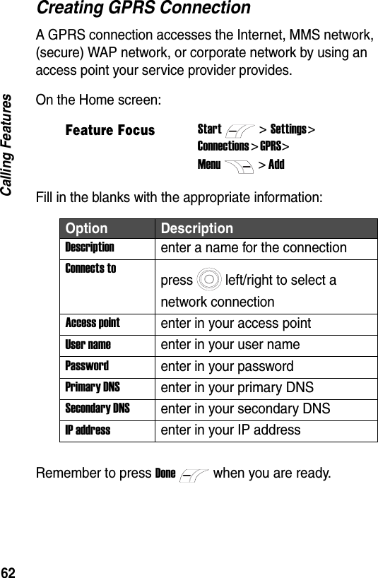 62Calling FeaturesCreating GPRS ConnectionA GPRS connection accesses the Internet, MMS network, (secure) WAP network, or corporate network by using an access point your service provider provides.On the Home screen:Fill in the blanks with the appropriate information:Remember to press Donewhen you are ready.Feature FocusStart>Settings > Connections > GPRS> Menu> AddOption DescriptionDescriptionenter a name for the connectionConnects topress left/right to select a network connectionAccess pointenter in your access pointUser nameenter in your user namePasswordenter in your passwordPrimary DNSenter in your primary DNSSecondary DNSenter in your secondary DNSIP addressenter in your IP address