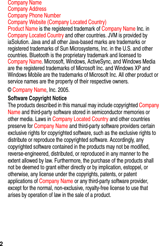2Company Name  Company Address  Company Phone Number  Company Website (Company Located Country)Product Name is the registered trademark of Company Name Inc. in Company Located Country and other countries. JVM is provided by iaSolution. Java and all other Java-based marks are trademarks or registered trademarks of Sun Microsystems, Inc. in the U.S. and other countries. Bluetooth is the proprietary trademark and licensed to Company Name. Microsoft, Windows, ActiveSync, and Windows Media are the registered trademarks of Microsoft Inc. and Windows XP and Windows Mobile are the trademarks of Microsoft Inc. All other product or service names are the property of their respective owners.&copy; Company Name, Inc. 2005.Software Copyright NoticeThe products described in this manual may include copyrighted Company Name and third-party software stored in semiconductor memories or other media. Laws in Company Located Country and other countries preserve for Company Name and third-party software providers certain exclusive rights for copyrighted software, such as the exclusive rights to distribute or reproduce the copyrighted software. Accordingly, any copyrighted software contained in the products may not be modified, reverse-engineered, distributed, or reproduced in any manner to the extent allowed by law. Furthermore, the purchase of the products shall not be deemed to grant either directly or by implication, estoppel, or otherwise, any license under the copyrights, patents, or patent applications of Company Name or any third-party software provider, except for the normal, non-exclusive, royalty-free license to use that arises by operation of law in the sale of a product.