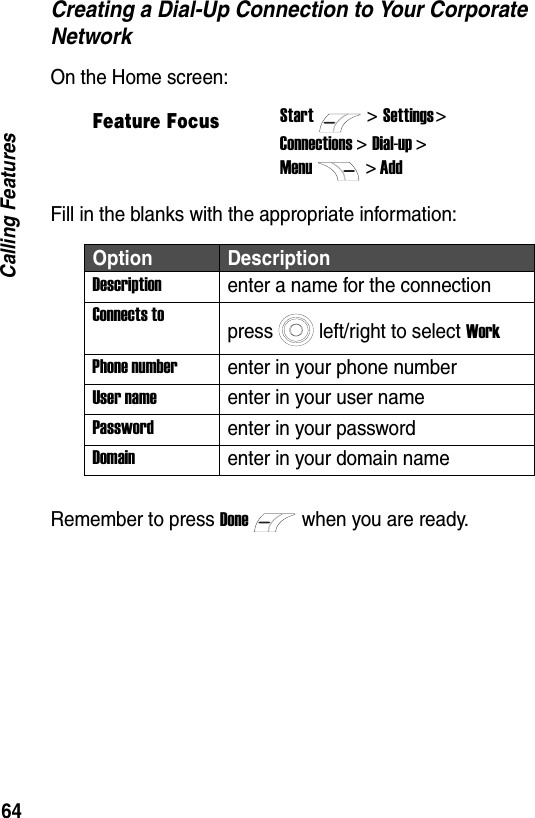 64Calling FeaturesCreating a Dial-Up Connection to Your Corporate NetworkOn the Home screen:Fill in the blanks with the appropriate information:Remember to press Donewhen you are ready.Feature FocusStart>Settings > Connections > Dial-up >Menu> AddOption DescriptionDescriptionenter a name for the connectionConnects topress left/right to select WorkPhone numberenter in your phone numberUser nameenter in your user namePasswordenter in your passwordDomainenter in your domain name