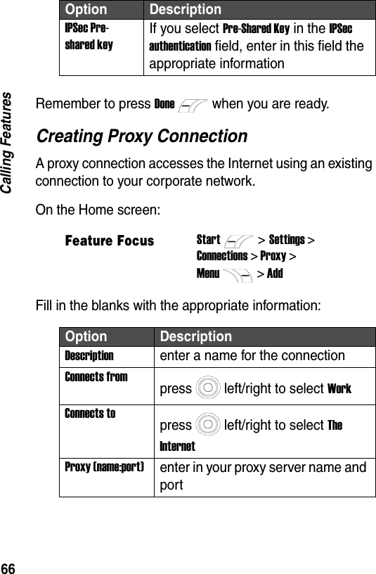 66Calling FeaturesRemember to press Donewhen you are ready.Creating Proxy ConnectionA proxy connection accesses the Internet using an existing connection to your corporate network.On the Home screen:Fill in the blanks with the appropriate information:IPSec Pre-shared keyIf you select Pre-Shared Key in the IPSec authentication field, enter in this field the appropriate informationFeature FocusStart>Settings >Connections > Proxy >Menu> AddOption DescriptionDescriptionenter a name for the connectionConnects frompress left/right to select WorkConnects topress left/right to select The InternetProxy (name:port)enter in your proxy server name and portOption Description