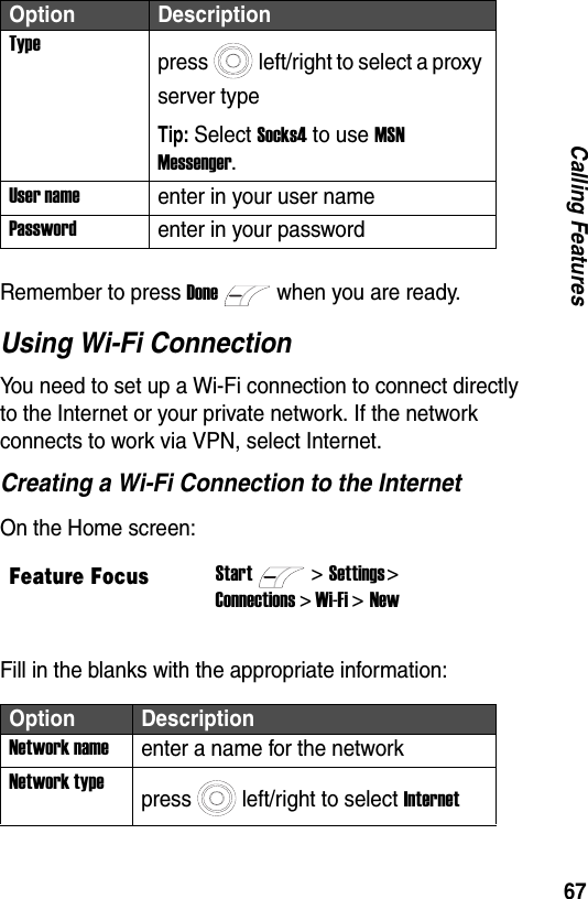 67Calling FeaturesRemember to press Donewhen you are ready.Using Wi-Fi ConnectionYou need to set up a Wi-Fi connection to connect directly to the Internet or your private network. If the network connects to work via VPN, select Internet.Creating a Wi-Fi Connection to the InternetOn the Home screen:Fill in the blanks with the appropriate information:Typepress left/right to select a proxy server typeTip: Select Socks4 to use MSN Messenger.User nameenter in your user namePasswordenter in your passwordFeature FocusStart>Settings > Connections > Wi-Fi > NewOption DescriptionNetwork nameenter a name for the networkNetwork typepress left/right to select InternetOption Description
