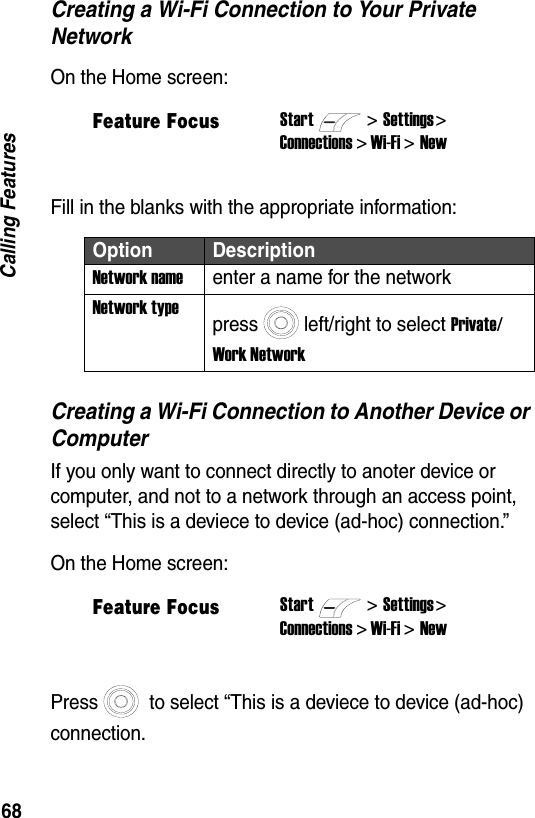 68Calling FeaturesCreating a Wi-Fi Connection to Your Private NetworkOn the Home screen:Fill in the blanks with the appropriate information:Creating a Wi-Fi Connection to Another Device or ComputerIf you only want to connect directly to anoter device or computer, and not to a network through an access point, select &ldquo;This is a deviece to device (ad-hoc) connection.&rdquo;On the Home screen:Press  to select &ldquo;This is a deviece to device (ad-hoc) connection.Feature FocusStart>Settings > Connections > Wi-Fi > NewOption DescriptionNetwork nameenter a name for the networkNetwork typepress left/right to select Private/ Work NetworkFeature FocusStart>Settings > Connections > Wi-Fi > New