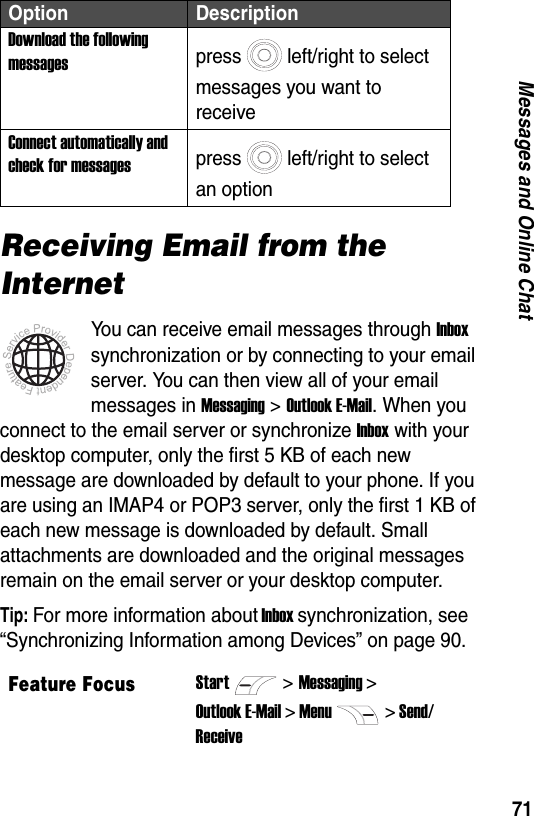 71Messages and Online ChatReceiving Email from the InternetYou can receive email messages through Inbox synchronization or by connecting to your email server. You can then view all of your email messages in Messaging > Outlook E-Mail. When you connect to the email server or synchronize Inbox with your desktop computer, only the first 5 KB of each new message are downloaded by default to your phone. If you are using an IMAP4 or POP3 server, only the first 1 KB of each new message is downloaded by default. Small attachments are downloaded and the original messages remain on the email server or your desktop computer.Tip: For more information about Inbox synchronization, see &ldquo;Synchronizing Information among Devices&rdquo; on page 90.Download the following messagespress left/right to select messages you want to receiveConnect automatically and check for messagespress left/right to select an optionFeature FocusStart>Messaging >Outlook E-Mail > Menu> Send/ReceiveOption Description