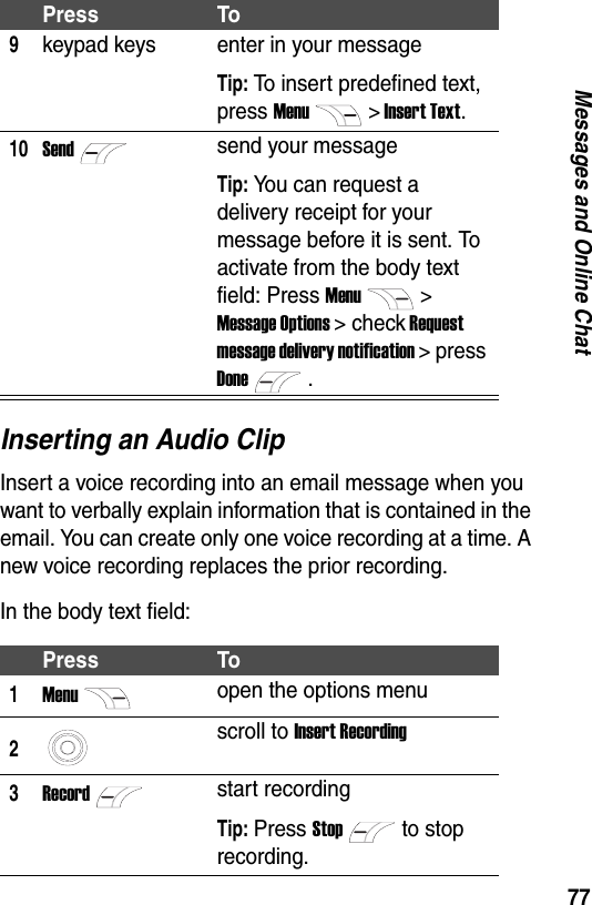 77Messages and Online ChatInserting an Audio ClipInsert a voice recording into an email message when you want to verbally explain information that is contained in the email. You can create only one voice recording at a time. A new voice recording replaces the prior recording.In the body text field:9keypad keys enter in your messageTip: To insert predefined text, press Menu> Insert Text.10Sendsend your messageTip: You can request a delivery receipt for your message before it is sent. To activate from the body text field: Press Menu> Message Options > check Request message delivery notification > press Done.Press To1Menuopen the options menu2scroll to Insert Recording3Recordstart recordingTip: Press Stopto stop recording.Press To