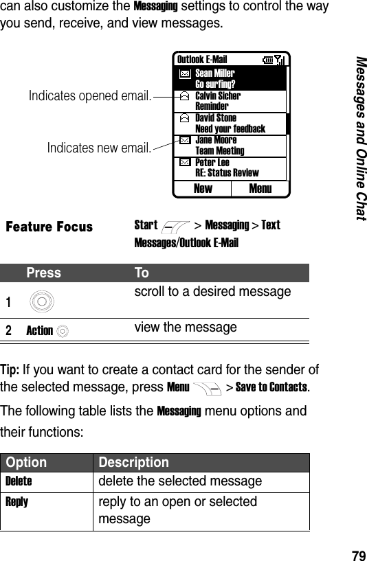 79Messages and Online Chatcan also customize the Messaging settings to control the way you send, receive, and view messages.Tip: If you want to create a contact card for the sender of the selected message, press Menu> Save to Contacts.The following table lists the Messaging menu options and their functions:Feature FocusStart>Messaging > TextMessages/Outlook E-MailPress To1scroll to a desired message2Actionview the messageOption DescriptionDeletedelete the selected messageReplyreply to an open or selected messageOutlook E-MailSean MillerGo surfing?Calvin SicherReminderDavid StoneNeed your feedbackJane MooreTeam MeetingPeter LeeRE: Status ReviewNew MenuIndicates opened email.Indicates new email.