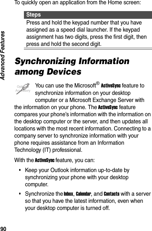 90Advanced FeaturesTo quickly open an application from the Home screen:Synchronizing Information among DevicesYou can use the Microsoft&reg; ActiveSync feature to synchronize information on your desktop computer or a Microsoft Exchange Server with the information on your phone. The ActiveSync feature compares your phone&rsquo;s information with the information on the desktop computer or the server, and then updates all locations with the most recent information. Connecting to a company server to synchronize information with your phone requires assistance from an Information Technology (IT) professional.With the ActiveSync feature, you can:&bull;Keep your Outlook information up-to-date by synchronizing your phone with your desktop computer.&bull;Synchronize the Inbox, Calendar, and Contacts with a server so that you have the latest information, even when your desktop computer is turned off.StepsPress and hold the keypad number that you have assigned as a speed dial launcher. If the keypad assignment has two digits, press the first digit, then press and hold the second digit.