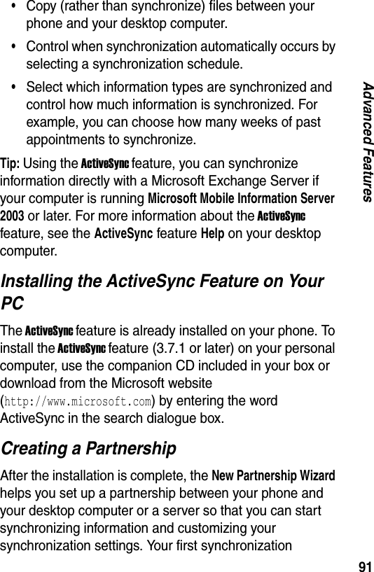 91Advanced Features&bull;Copy (rather than synchronize) files between your phone and your desktop computer.&bull;Control when synchronization automatically occurs by selecting a synchronization schedule.&bull;Select which information types are synchronized and control how much information is synchronized. For example, you can choose how many weeks of past appointments to synchronize.Tip: Using the ActiveSync feature, you can synchronize information directly with a Microsoft Exchange Server if your computer is running Microsoft Mobile Information Server 2003 or later. For more information about the ActiveSync feature, see the ActiveSync feature Help on your desktop computer.Installing the ActiveSync Feature on Your PCThe ActiveSync feature is already installed on your phone. To install the ActiveSync feature (3.7.1 or later) on your personal computer, use the companion CD included in your box or download from the Microsoft website  (http://www.microsoft.com) by entering the word ActiveSync in the search dialogue box.Creating a PartnershipAfter the installation is complete, the New Partnership Wizard helps you set up a partnership between your phone and your desktop computer or a server so that you can start synchronizing information and customizing your synchronization settings. Your first synchronization 
