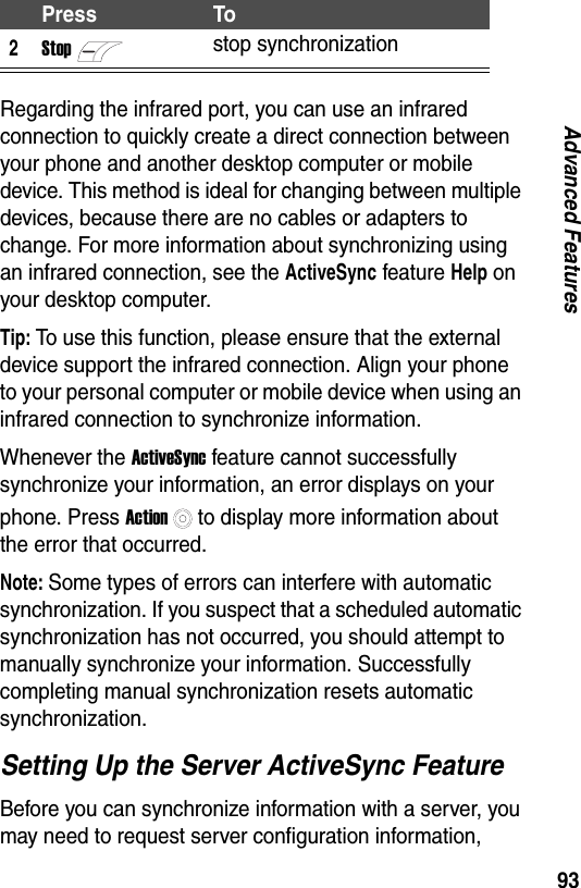 93Advanced FeaturesRegarding the infrared port, you can use an infrared connection to quickly create a direct connection between your phone and another desktop computer or mobile device. This method is ideal for changing between multiple devices, because there are no cables or adapters to change. For more information about synchronizing using an infrared connection, see the ActiveSync feature Help on your desktop computer.Tip: To use this function, please ensure that the external device support the infrared connection. Align your phone to your personal computer or mobile device when using an infrared connection to synchronize information.Whenever the ActiveSync feature cannot successfully synchronize your information, an error displays on your phone. Press Actionto display more information about the error that occurred.Note: Some types of errors can interfere with automatic synchronization. If you suspect that a scheduled automatic synchronization has not occurred, you should attempt to manually synchronize your information. Successfully completing manual synchronization resets automatic synchronization.Setting Up the Server ActiveSync FeatureBefore you can synchronize information with a server, you may need to request server configuration information, 2Stopstop synchronizationPress To