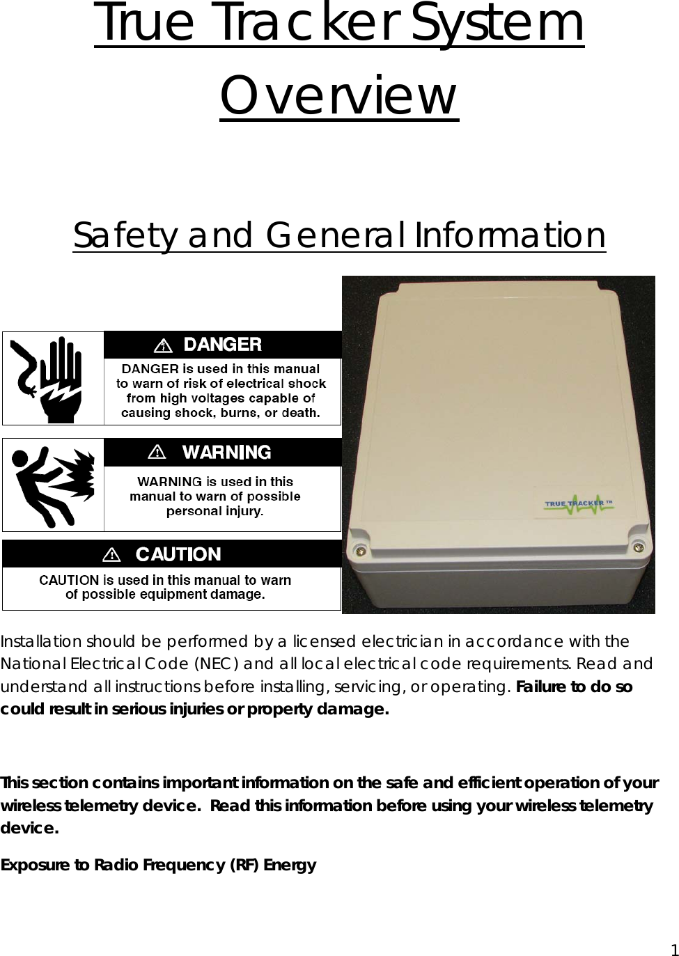 1  True Tracker System Overview  Safety and General Information Installation should be performed by a licensed electrician in accordance with the National Electrical Code (NEC) and all local electrical code requirements. Read and understand all instructions before installing, servicing, or operating. Failure to do so could result in serious injuries or property damage. This section contains important information on the safe and efficient operation of your wireless telemetry device.  Read this information before using your wireless telemetry device. Exposure to Radio Frequency (RF) Energy 