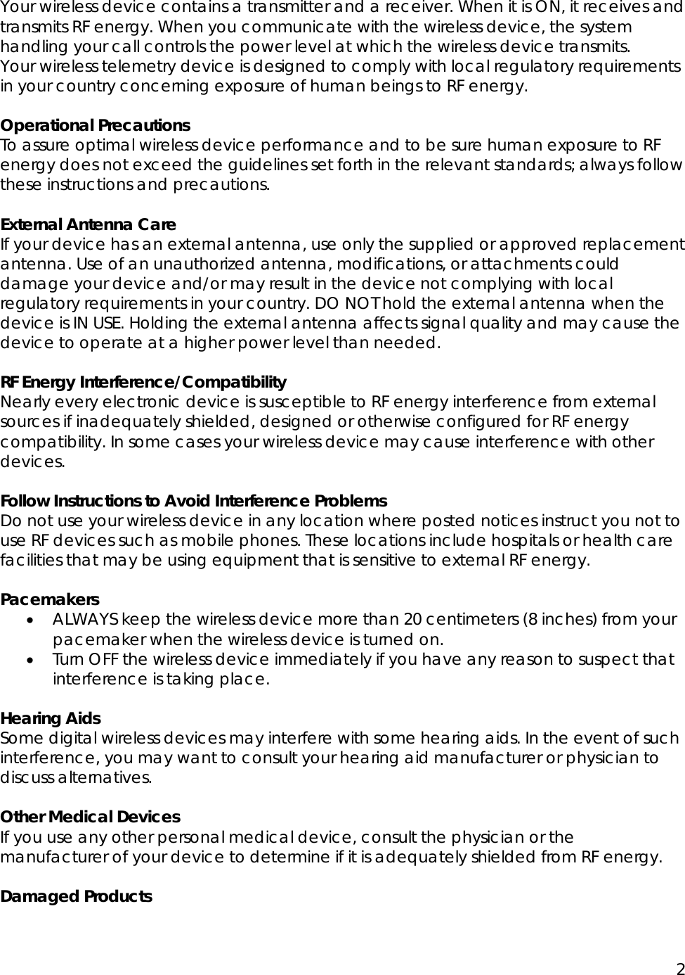 2  Your wireless device contains a transmitter and a receiver. When it is ON, it receives and transmits RF energy. When you communicate with the wireless device, the system handling your call controls the power level at which the wireless device transmits. Your wireless telemetry device is designed to comply with local regulatory requirements in your country concerning exposure of human beings to RF energy.  Operational Precautions To assure optimal wireless device performance and to be sure human exposure to RF energy does not exceed the guidelines set forth in the relevant standards; always follow these instructions and precautions.  External Antenna Care If your device has an external antenna, use only the supplied or approved replacement antenna. Use of an unauthorized antenna, modifications, or attachments could damage your device and/or may result in the device not complying with local regulatory requirements in your country. DO NOT hold the external antenna when the device is IN USE. Holding the external antenna affects signal quality and may cause the device to operate at a higher power level than needed.  RF Energy Interference/Compatibility Nearly every electronic device is susceptible to RF energy interference from external sources if inadequately shielded, designed or otherwise configured for RF energy compatibility. In some cases your wireless device may cause interference with other devices.  Follow Instructions to Avoid Interference Problems Do not use your wireless device in any location where posted notices instruct you not to use RF devices such as mobile phones. These locations include hospitals or health care facilities that may be using equipment that is sensitive to external RF energy.  Pacemakers &bull; ALWAYS keep the wireless device more than 20 centimeters (8 inches) from your pacemaker when the wireless device is turned on. &bull; Turn OFF the wireless device immediately if you have any reason to suspect that interference is taking place.  Hearing Aids Some digital wireless devices may interfere with some hearing aids. In the event of such interference, you may want to consult your hearing aid manufacturer or physician to discuss alternatives.  Other Medical Devices If you use any other personal medical device, consult the physician or the manufacturer of your device to determine if it is adequately shielded from RF energy.  Damaged Products 