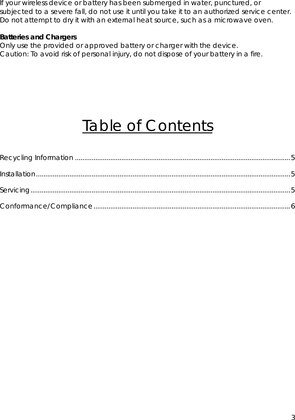 3  If your wireless device or battery has been submerged in water, punctured, or subjected to a severe fall, do not use it until you take it to an authorized service center. Do not attempt to dry it with an external heat source, such as a microwave oven.  Batteries and Chargers Only use the provided or approved battery or charger with the device. Caution: To avoid risk of personal injury, do not dispose of your battery in a fire.      Table of Contents  Recycling Information ....................................................................................................................5 Installation.........................................................................................................................................5 Servicing............................................................................................................................................5 Conformance/Compliance..........................................................................................................6    