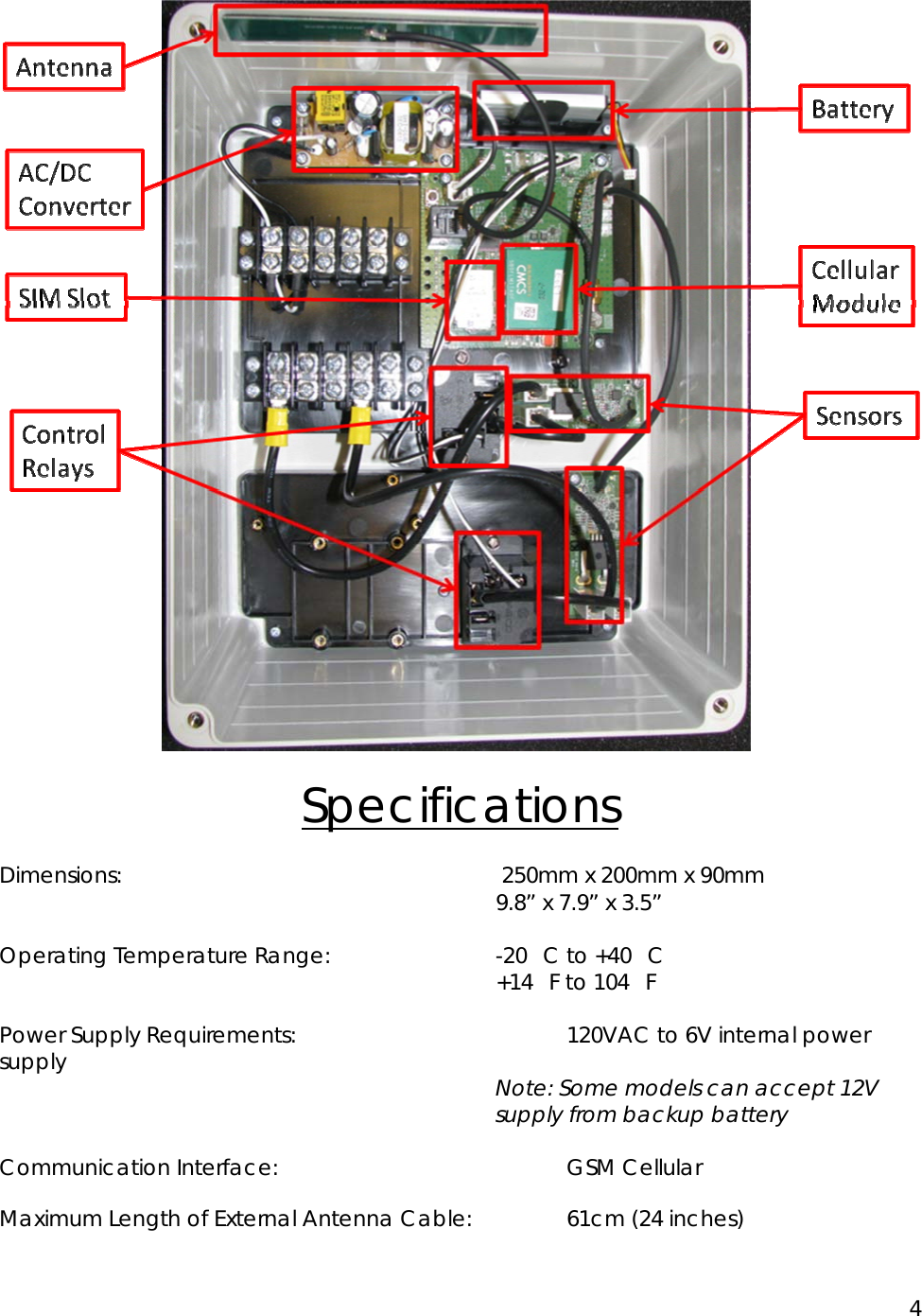 4   Specifications Dimensions:        250mm x 200mm x 90mm        9.8&rdquo; x 7.9&rdquo; x 3.5&rdquo;  Operating Temperature Range:        -20C to +40C        +14F to 104F  Power Supply Requirements:        120VAC to 6V internal power supply   Note: Some models can accept 12V supply from backup battery  Communication Interface:     GSM Cellular Maximum Length of External Antenna Cable:    61cm (24 inches) 