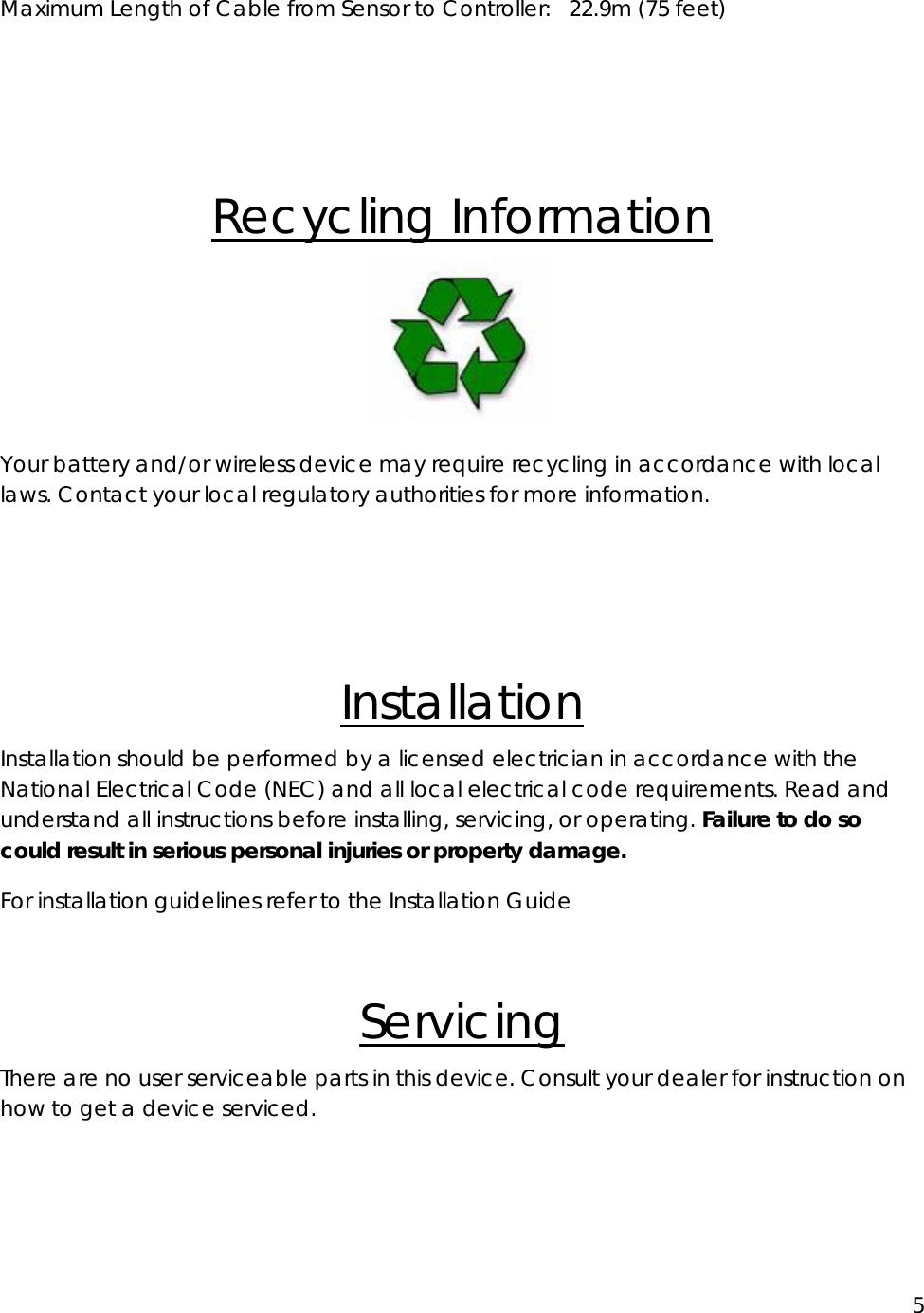 5  Maximum Length of Cable from Sensor to Controller:  22.9m (75 feet)   Recycling Information  Your battery and/or wireless device may require recycling in accordance with local laws. Contact your local regulatory authorities for more information.   Installation Installation should be performed by a licensed electrician in accordance with the National Electrical Code (NEC) and all local electrical code requirements. Read and understand all instructions before installing, servicing, or operating. Failure to do so could result in serious personal injuries or property damage. For installation guidelines refer to the Installation Guide   Servicing There are no user serviceable parts in this device. Consult your dealer for instruction on how to get a device serviced.  