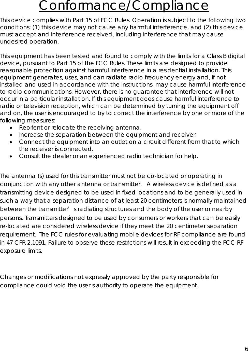 6  Conformance/Compliance This device complies with Part 15 of FCC Rules. Operation is subject to the following two conditions: (1) this device may not cause any harmful interference, and (2) this device must accept and interference received, including interference that may cause undesired operation.  This equipment has been tested and found to comply with the limits for a Class B digital device, pursuant to Part 15 of the FCC Rules. These limits are designed to provide reasonable protection against harmful interference in a residential installation. This equipment generates, uses, and can radiate radio frequency energy and, if not installed and used in accordance with the instructions, may cause harmful interference to radio communications. However, there is no guarantee that interference will not occur in a particular installation. If this equipment does cause harmful interference to radio or television reception, which can be determined by turning the equipment off and on, the user is encouraged to try to correct the interference by one or more of the following measures: &bull; Reorient or relocate the receiving antenna. &bull; Increase the separation between the equipment and receiver. &bull; Connect the equipment into an outlet on a circuit different from that to which the receiver is connected. &bull; Consult the dealer or an experienced radio technician for help.  The antenna (s) used for this transmitter must not be co-located or operating in conjunction with any other antenna or transmitter.   A wireless device is defined as a transmitting device designed to be used in fixed locations and to be generally used in such a way that a separation distance of at least 20 centimeters is normally maintained between the transmitter＇s radiating structures and the body of the user or nearby persons. Transmitters designed to be used by consumers or workers that can be easily re-located are considered wireless device if they meet the 20 centimeter separation requirement.  The FCC rules for evaluating mobile devices for RF compliance are found in 47 CFR 2.1091. Failure to observe these restrictions will result in exceeding the FCC RF exposure limits.  Changes or modifications not expressly approved by the party responsible for compliance could void the user&lsquo;s authority to operate the equipment. 