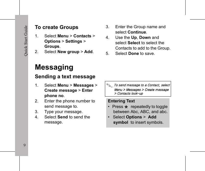 9Quick Start Guide9To create Groups1. Select Menu > Contacts >Options >Settings >Groups.2. Select New group > Add.3. Enter the Group name and select Continue.4. Use the Up,Down and select Select to select the Contacts to add to the Group.5. Select Done to save.MessagingSending a text message1. Select Menu > Messages > Create message > Enter phone no.2. Enter the phone number to send message to.3. Type your message.4. Select Send to send the message.΅&Pi;͑&Tau;&Zeta;&Omicron;&Epsilon;͑&Xi;&Zeta;&Tau;&Tau;&Beta;&Theta;&Zeta;͑&Upsilon;&Pi;͑&Beta;͑ʹ&Pi;&Omicron;&Upsilon;&Beta;&Delta;&Upsilon;͑͝&Tau;&Zeta;&Nu;&Zeta;&Delta;&Upsilon;͑;&Zeta;&Omicron;&Phi;͑ͯ͑;&Zeta;&Tau;&Tau;&Beta;&Theta;&Zeta;&Tau;͑ͯ͑ʹ&Sigma;&Zeta;&Beta;&Upsilon;&Zeta;͑&Xi;&Zeta;&Tau;&Tau;&Beta;&Theta;&Zeta;͑ͯ͑ʹ&Pi;&Omicron;&Upsilon;&Beta;&Delta;&Upsilon;&Tau;͑&Nu;&Pi;&Pi;&Mu;͞&Phi;&Rho;͑Entering Text&bull;   Press   repeatedly to toggle between Abc, ABC, and abc.&bull;   Select Options > Add symbol  to insert symbols.*Quick Start Guide10Predictive text inputYour phone comes with the predictive text input feature that allows you to enter text by pressing only one key per letter. To disable the predictive text input, select Options > Dictionary > OFF.As you enter a word, the phone will automatically compare all of the possible letter combinations against a built-in dictionary of words, and determine which word you intended to type. If it guesses incorrectly, you can scroll through other possible words by pressing the Up and Down keys without re-entering the word.