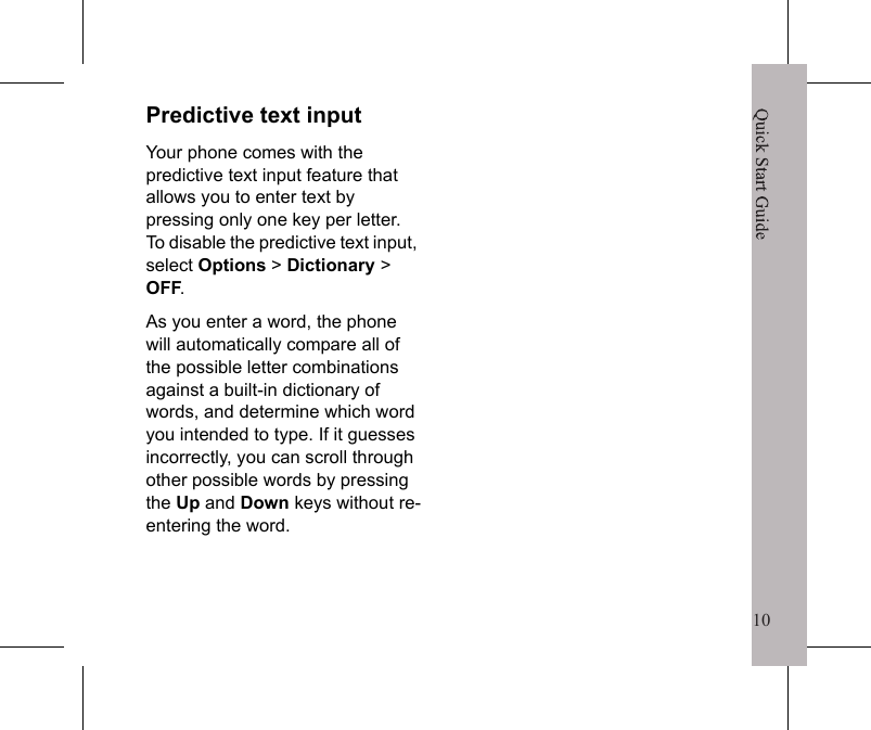 10Quick Start Guide9To create Groups1. Select Menu > Contacts >Options >Settings >Groups.2. Select New group > Add.3. Enter the Group name and select Continue.4. Use the Up,Down and select Select to select the Contacts to add to the Group.5. Select Done to save.MessagingSending a text message1. Select Menu > Messages > Create message > Enter phone no.2. Enter the phone number to send message to.3. Type your message.4. Select Send to send the message.΅&Pi;͑&Tau;&Zeta;&Omicron;&Epsilon;͑&Xi;&Zeta;&Tau;&Tau;&Beta;&Theta;&Zeta;͑&Upsilon;&Pi;͑&Beta;͑ʹ&Pi;&Omicron;&Upsilon;&Beta;&Delta;&Upsilon;͑͝&Tau;&Zeta;&Nu;&Zeta;&Delta;&Upsilon;͑;&Zeta;&Omicron;&Phi;͑ͯ͑;&Zeta;&Tau;&Tau;&Beta;&Theta;&Zeta;&Tau;͑ͯ͑ʹ&Sigma;&Zeta;&Beta;&Upsilon;&Zeta;͑&Xi;&Zeta;&Tau;&Tau;&Beta;&Theta;&Zeta;͑ͯ͑ʹ&Pi;&Omicron;&Upsilon;&Beta;&Delta;&Upsilon;&Tau;͑&Nu;&Pi;&Pi;&Mu;͞&Phi;&Rho;͑Entering Text&bull;   Press   repeatedly to toggle between Abc, ABC, and abc.&bull;   Select Options > Add symbol  to insert symbols.*Quick Start Guide10Predictive text inputYour phone comes with the predictive text input feature that allows you to enter text by pressing only one key per letter. To disable the predictive text input, select Options > Dictionary > OFF.As you enter a word, the phone will automatically compare all of the possible letter combinations against a built-in dictionary of words, and determine which word you intended to type. If it guesses incorrectly, you can scroll through other possible words by pressing the Up and Down keys without re-entering the word.