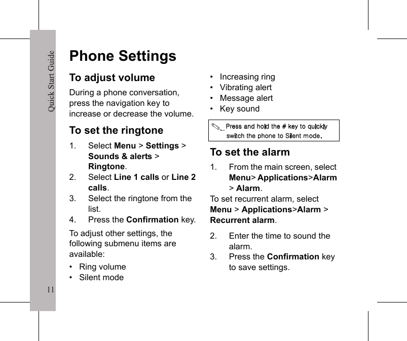 11Quick Start Guide11Phone SettingsTo adjust volumeDuring a phone conversation, press the navigation key to increase or decrease the volume.To set the ringtone1. Select Menu > Settings > Sounds &amp; alerts >Ringtone.2. Select Line 1 calls or Line 2 calls.3. Select the ringtone from the list.4. Press the Confirmation key.To adjust other settings, the following submenu items are available:&bull;   Ring volume&bull;   Silent mode&bull;   Increasing ring&bull;   Vibrating alert&bull;   Message alert&bull;   Key sound΁&Sigma;&Zeta;&Tau;&Tau;͑&Beta;&Omicron;&Epsilon;͑&Iota;&Pi;&Nu;&Epsilon;͑&Upsilon;&Iota;&Zeta;͔͑͑&Mu;&Zeta;Ϊ͑&Upsilon;&Pi;͑΢&Phi;&Kappa;&Delta;&Mu;&Nu;Ϊ͑&Tau;&Psi;&Kappa;&Upsilon;&Delta;&Iota;͑&Upsilon;&Iota;&Zeta;͑&Rho;&Iota;&Pi;&Omicron;&Zeta;͑&Upsilon;&Pi;͑΄&Kappa;&Nu;&Zeta;&Omicron;&Upsilon;͑&Xi;&Pi;&Epsilon;&Zeta;͟To set the alarm1. From the main screen, select Menu>Applications>Alarm>Alarm.To set recurrent alarm, select Menu > Applications>Alarm > Recurrent alarm.2. Enter the time to sound the alarm.3. Press the Confirmation key to save settings.Quick Start Guide12To change the date and time1. From the main screen, select Menu > Settings > Initial Setup > Time &amp; date.2. Select the submenu to change.3. Enter the desired value.4. Press the Confirmation key to save settings.To change profile1. Select Menu > Settings > Profiles.2. Select profile from the list.3. Press the Confirmation key.To lock / unlock keypad&bull;   Press the   key, then select Lock / Unlock.To reset all settingsYou can easily reset the phone to its default settings.1. Select Menu > Settings > Initial Setup > Reset settings.2. Select Continue >Continueto start the reset.To reset all settings and erase all user data select Menu > Settings > Initial Setup > Master Reset.a/A΅&Iota;&Zeta;͑&Epsilon;&Zeta;&Eta;&Beta;&Phi;&Nu;&Upsilon;͑&Tau;&Zeta;&Delta;&Phi;&Sigma;&Kappa;&Upsilon;Ϊ͑&Delta;&Pi;&Epsilon;&Zeta;͑&Kappa;&Tau;͑͟͡͡͡͡͡͡͡͡