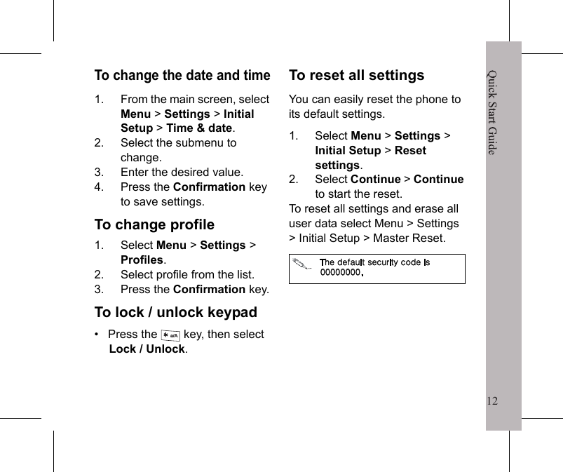 12Quick Start Guide11Phone SettingsTo adjust volumeDuring a phone conversation, press the navigation key to increase or decrease the volume.To set the ringtone1. Select Menu > Settings > Sounds &amp; alerts >Ringtone.2. Select Line 1 calls or Line 2 calls.3. Select the ringtone from the list.4. Press the Confirmation key.To adjust other settings, the following submenu items are available:&bull;   Ring volume&bull;   Silent mode&bull;   Increasing ring&bull;   Vibrating alert&bull;   Message alert&bull;   Key sound΁&Sigma;&Zeta;&Tau;&Tau;͑&Beta;&Omicron;&Epsilon;͑&Iota;&Pi;&Nu;&Epsilon;͑&Upsilon;&Iota;&Zeta;͔͑͑&Mu;&Zeta;Ϊ͑&Upsilon;&Pi;͑΢&Phi;&Kappa;&Delta;&Mu;&Nu;Ϊ͑&Tau;&Psi;&Kappa;&Upsilon;&Delta;&Iota;͑&Upsilon;&Iota;&Zeta;͑&Rho;&Iota;&Pi;&Omicron;&Zeta;͑&Upsilon;&Pi;͑΄&Kappa;&Nu;&Zeta;&Omicron;&Upsilon;͑&Xi;&Pi;&Epsilon;&Zeta;͟To set the alarm1. From the main screen, select Menu>Applications>Alarm>Alarm.To set recurrent alarm, select Menu > Applications>Alarm > Recurrent alarm.2. Enter the time to sound the alarm.3. Press the Confirmation key to save settings.Quick Start Guide12To change the date and time1. From the main screen, select Menu > Settings > Initial Setup > Time &amp; date.2. Select the submenu to change.3. Enter the desired value.4. Press the Confirmation key to save settings.To change profile1. Select Menu > Settings > Profiles.2. Select profile from the list.3. Press the Confirmation key.To lock / unlock keypad&bull;   Press the   key, then select Lock / Unlock.To reset all settingsYou can easily reset the phone to its default settings.1. Select Menu > Settings > Initial Setup > Reset settings.2. Select Continue >Continueto start the reset.To reset all settings and erase all user data select Menu > Settings > Initial Setup > Master Reset.a/A΅&Iota;&Zeta;͑&Epsilon;&Zeta;&Eta;&Beta;&Phi;&Nu;&Upsilon;͑&Tau;&Zeta;&Delta;&Phi;&Sigma;&Kappa;&Upsilon;Ϊ͑&Delta;&Pi;&Epsilon;&Zeta;͑&Kappa;&Tau;͑͟͡͡͡͡͡͡͡͡