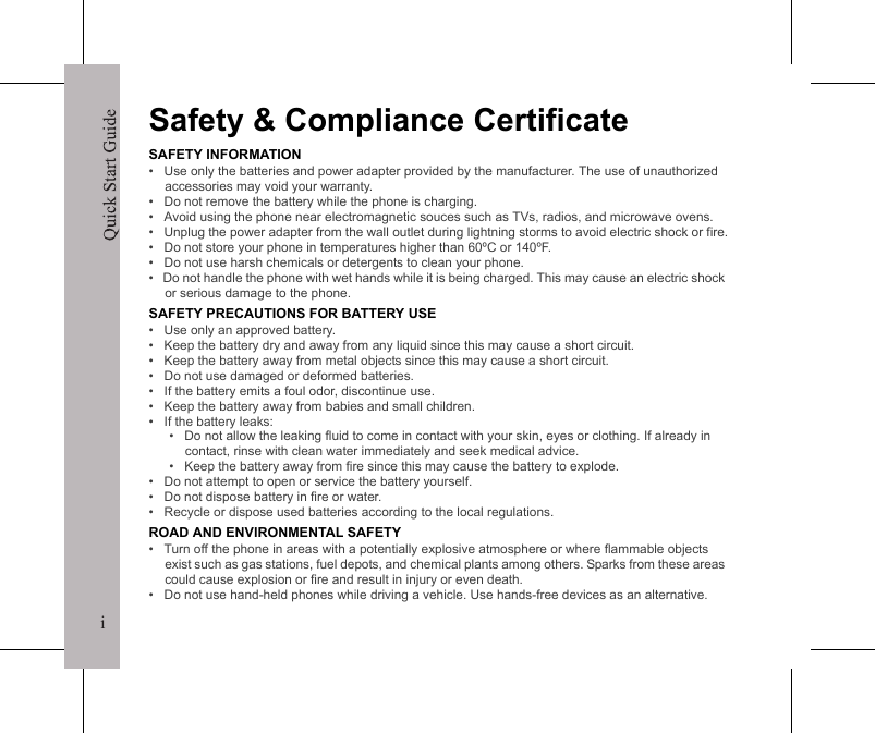 iQuick Start GuideiSafety &amp; Compliance CertificateSAFETY INFORMATION&bull;   Use only the batteries and power adapter provided by the manufacturer. The use of unauthorized accessories may void your warranty.&bull;   Do not remove the battery while the phone is charging.&bull;   Avoid using the phone near electromagnetic souces such as TVs, radios, and microwave ovens.&bull;   Unplug the power adapter from the wall outlet during lightning storms to avoid electric shock or fire.&bull;   Do not store your phone in temperatures higher than 60&ordm;C or 140&ordm;F.&bull;   Do not use harsh chemicals or detergents to clean your phone. &bull;   Do not handle the phone with wet hands while it is being charged. This may cause an electric shock or serious damage to the phone.SAFETY PRECAUTIONS FOR BATTERY USE&bull;   Use only an approved battery.&bull;   Keep the battery dry and away from any liquid since this may cause a short circuit.&bull;   Keep the battery away from metal objects since this may cause a short circuit.&bull;   Do not use damaged or deformed batteries.&bull;   If the battery emits a foul odor, discontinue use.&bull;   Keep the battery away from babies and small children.&bull;   If the battery leaks:&bull;   Do not allow the leaking fluid to come in contact with your skin, eyes or clothing. If already in contact, rinse with clean water immediately and seek medical advice.&bull;   Keep the battery away from fire since this may cause the battery to explode.&bull;   Do not attempt to open or service the battery yourself.&bull;   Do not dispose battery in fire or water.&bull;   Recycle or dispose used batteries according to the local regulations.ROAD AND ENVIRONMENTAL SAFETY&bull;   Turn off the phone in areas with a potentially explosive atmosphere or where flammable objects exist such as gas stations, fuel depots, and chemical plants among others. Sparks from these areas could cause explosion or fire and result in injury or even death.&bull;   Do not use hand-held phones while driving a vehicle. Use hands-free devices as an alternative.Quick Start GuideiiSAFETY IN AIRCRAFT&bull;   Do not use the phone on board an aircraft. The phone&rsquo;s network signals may cause interference to the navigation system. As a safety measurement, it is against the law in most countries to use the phone on board an aircraft.DECLARATION OF CONFORMITYHereby, we declare that this product is in compliance with the essential requirements and other relevant provisions of Directive 1999/5/.Copyright &copy; 2008. All Rights Reserved.FCC NOTICEYour device may cause TV or radio interference (for example, when using a telephone in close proximity to receiving equipment). This device complies with part 15 of the FCC rules. Operation is subject to the following two conditions: (1) This device may not cause harmful interference, and (2) this device must accept any interference received, including interference that may cause undesired operation. Any changes or modifications not expressly approved by the manufacturer could void the user's authority to operate this equipment.WEEE NoticeThe WEEE logo on the product or on its box indicates that this product must not be disposed of or dumped with your other household waste. You are liable to dispose of all your electronic or electrical waste equipment by relocating over to the specified collection point for recycling of such hazardous waste. Isolated collection and proper recovery of your electronic and electrical waste equipment at the time of disposal will allow us to help conserve natural resources. Moreover, proper recycling of the electronic and electrical waste equipment will ensure safety of human health and environment. For more information about electronic and electrical waste equipment disposal, recovery, and collection points, please contact your local city center, household waste disposal service, shop from where you purchased the equipment, or manufacturer of the equipment.RoHS ComplianceThis product is in compliance with Directive 2002/95/EC of the European Parliament and of the Council of 27 January 2003, on the restriction of the use of certain hazardous substances in electrical and electronic equipment (RoHS) and its amendments.0682