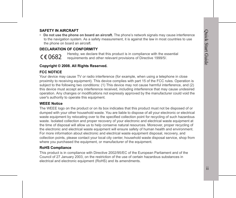 iiQuick Start GuideiSafety &amp; Compliance CertificateSAFETY INFORMATION&bull;   Use only the batteries and power adapter provided by the manufacturer. The use of unauthorized accessories may void your warranty.&bull;   Do not remove the battery while the phone is charging.&bull;   Avoid using the phone near electromagnetic souces such as TVs, radios, and microwave ovens.&bull;   Unplug the power adapter from the wall outlet during lightning storms to avoid electric shock or fire.&bull;   Do not store your phone in temperatures higher than 60&ordm;C or 140&ordm;F.&bull;   Do not use harsh chemicals or detergents to clean your phone. &bull;   Do not handle the phone with wet hands while it is being charged. This may cause an electric shock or serious damage to the phone.SAFETY PRECAUTIONS FOR BATTERY USE&bull;   Use only an approved battery.&bull;   Keep the battery dry and away from any liquid since this may cause a short circuit.&bull;   Keep the battery away from metal objects since this may cause a short circuit.&bull;   Do not use damaged or deformed batteries.&bull;   If the battery emits a foul odor, discontinue use.&bull;   Keep the battery away from babies and small children.&bull;   If the battery leaks:&bull;   Do not allow the leaking fluid to come in contact with your skin, eyes or clothing. If already in contact, rinse with clean water immediately and seek medical advice.&bull;   Keep the battery away from fire since this may cause the battery to explode.&bull;   Do not attempt to open or service the battery yourself.&bull;   Do not dispose battery in fire or water.&bull;   Recycle or dispose used batteries according to the local regulations.ROAD AND ENVIRONMENTAL SAFETY&bull;   Turn off the phone in areas with a potentially explosive atmosphere or where flammable objects exist such as gas stations, fuel depots, and chemical plants among others. Sparks from these areas could cause explosion or fire and result in injury or even death.&bull;   Do not use hand-held phones while driving a vehicle. Use hands-free devices as an alternative.Quick Start GuideiiSAFETY IN AIRCRAFT&bull;   Do not use the phone on board an aircraft. The phone&rsquo;s network signals may cause interference to the navigation system. As a safety measurement, it is against the law in most countries to use the phone on board an aircraft.DECLARATION OF CONFORMITYHereby, we declare that this product is in compliance with the essential requirements and other relevant provisions of Directive 1999/5/.Copyright &copy; 2008. All Rights Reserved.FCC NOTICEYour device may cause TV or radio interference (for example, when using a telephone in close proximity to receiving equipment). This device complies with part 15 of the FCC rules. Operation is subject to the following two conditions: (1) This device may not cause harmful interference, and (2) this device must accept any interference received, including interference that may cause undesired operation. Any changes or modifications not expressly approved by the manufacturer could void the user's authority to operate this equipment.WEEE NoticeThe WEEE logo on the product or on its box indicates that this product must not be disposed of or dumped with your other household waste. You are liable to dispose of all your electronic or electrical waste equipment by relocating over to the specified collection point for recycling of such hazardous waste. Isolated collection and proper recovery of your electronic and electrical waste equipment at the time of disposal will allow us to help conserve natural resources. Moreover, proper recycling of the electronic and electrical waste equipment will ensure safety of human health and environment. For more information about electronic and electrical waste equipment disposal, recovery, and collection points, please contact your local city center, household waste disposal service, shop from where you purchased the equipment, or manufacturer of the equipment.RoHS ComplianceThis product is in compliance with Directive 2002/95/EC of the European Parliament and of the Council of 27 January 2003, on the restriction of the use of certain hazardous substances in electrical and electronic equipment (RoHS) and its amendments.0682