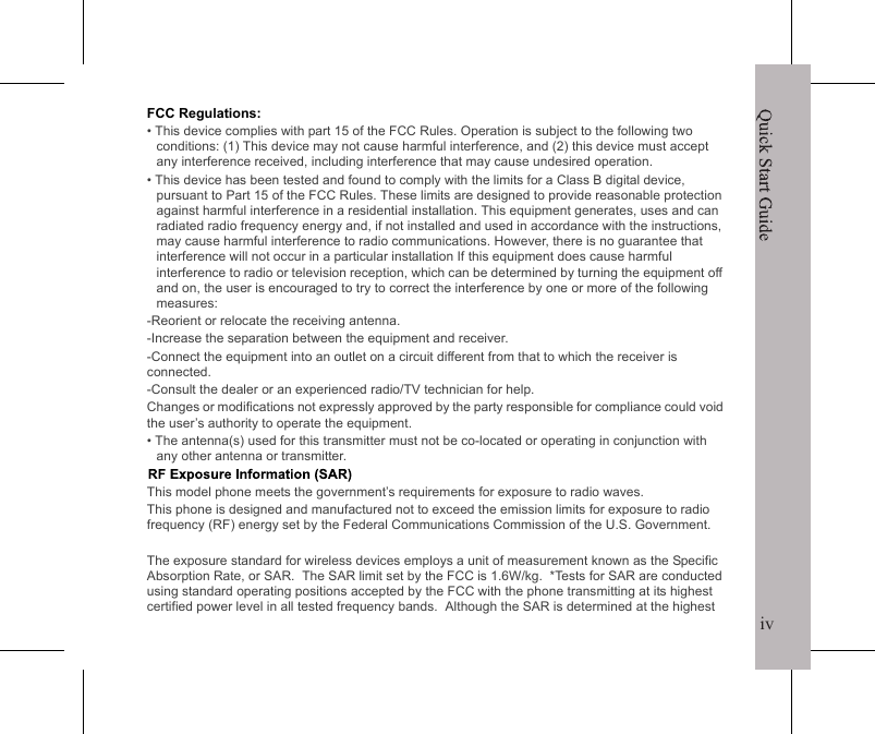 ivQuick Start GuideiiiEuropean Union Regulatory ConformanceThe equipment complies with the RF Exposure Requirement 1999/519/EC, Council Recommendation of 12 July 1999 on the limitation of exposure of the general public to electromagnetic fields (0&ndash;300 GHz). This equipment meets the following conformance standards:  EN301489-1, -7, EN 301 511, EN62209-1, EN60950.Changes or modifications to this product not authorized by the manufacturer could void the EMC compliance and negate your authority to operate the product. This product has demonstrated EMC compliance under conditions that included the use of compliant peripheral devices and shielded cables between system components. It is important that you use compliant peripheral devices and shielded cables between system components to reduce the possibility of causing interference to radios, televisions, and other electronic devices. We, hereby, declare that this cellular radio is in compliance with the essential requirements  and other relevant provisions of Directive 1999/5/EC.SAR InformationTHIS MOBILE DEVICE MEETS GUIDELINES FOR EXPOSURE TO RADIO WAVES. Your mobile device is a radio transmitter and receiver. It is designed not to exceed the limits for exposure to radio waves recommended by international guidelines. These guidelines were developed by the independent scientific organization ICNIRP and include safety margins designed to assure the protection of all persons, regardless of age and health.The exposure guidelines for mobile devices employ a unit of measurement known as the Specific Absorption Rate or SAR. The SAR limit stated in the ICNIRP guidelines is 2.0 W/kg averaged over 10 grams of tissue. Tests for SAR are conducted using standard operating positions with the device transmitting at its highest certified power level in all tested frequency bands. The actual SAR level of an operating device can be below the maximum value because the device is designed to use only the power required to reach the network. That amount changes depending on a number of factors such as how close you are to a network base station. The highest SAR value under the ICNIRP guidelines for use of the device at the ear is 0.937 W/kg. Use of device accessories and enhancements may result in different SAR values. SAR values may vary depending on national reporting and testing requirements and the network band. Additional SAR information can be found on the Cellullar Telecommunications Industry Association (CTIA) website at www.wow-com.com.Quick Start GuideivFCC Regulations:&bull; This device complies with part 15 of the FCC Rules. Operation is subject to the following two conditions: (1) This device may not cause harmful interference, and (2) this device must accept any interference received, including interference that may cause undesired operation.&bull; This device has been tested and found to comply with the limits for a Class B digital device, pursuant to Part 15 of the FCC Rules. These limits are designed to provide reasonable protection against harmful interference in a residential installation. This equipment generates, uses and can radiated radio frequency energy and, if not installed and used in accordance with the instructions, may cause harmful interference to radio communications. However, there is no guarantee that interference will not occur in a particular installation If this equipment does cause harmful interference to radio or television reception, which can be determined by turning the equipment off and on, the user is encouraged to try to correct the interference by one or more of the following measures:-Reorient or relocate the receiving antenna.-Increase the separation between the equipment and receiver.-Connect the equipment into an outlet on a circuit different from that to which the receiver is connected.-Consult the dealer or an experienced radio/TV technician for help.Changes or modifications not expressly approved by the party responsible for compliance could void the user&rsquo;s authority to operate the equipment.&bull; The antenna(s) used for this transmitter must not be co-located or operating in conjunction with any other antenna or transmitter.This model phone meets the government&rsquo;s requirements for exposure to radio waves.This phone is designed and manufactured not to exceed the emission limits for exposure to radio frequency (RF) energy set by the Federal Communications Commission of the U.S. Government.  The exposure standard for wireless devices employs a unit of measurement known as the Specific Absorption Rate, or SAR.  The SAR limit set by the FCC is 1.6W/kg.  *Tests for SAR are conducted using standard operating positions accepted by the FCC with the phone transmitting at its highest certified power level in all tested frequency bands.  Although the SAR is determined at the highest 