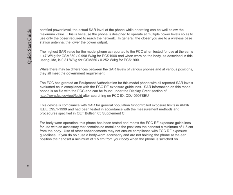 vQuick Start Guidevcertified power level, the actual SAR level of the phone while operating can be well below the maximum value.  This is because the phone is designed to operate at multiple power levels so as to use only the poser required to reach the network.  In general, the closer you are to a wireless base station antenna, the lower the power output.The highest SAR value for the model phone as reported to the FCC when tested for use at the ear is 1.47 W/kg for GSM850 / 0.998 W/kg for PCS1900 and when worn on the body, as described in this user guide, is 0.81 W/kg for GSM850 / 0.252 W/kg for PCS1900.While there may be differences between the SAR levels of various phones and at various positions, they all meet the government requirement.The FCC has granted an Equipment Authorization for this model phone with all reported SAR levels evaluated as in compliance with the FCC RF exposure guidelines.  SAR information on this model phone is on file with the FCC and can be found under the Display Grant section of http://www.fcc.gov/oet/fccid after searching on FCC ID: QDJ-0907SEUThis device is compliance with SAR for general population /uncontrolled exposure limits in ANSI/IEEE C95.1-1999 and had been tested in accordance with the measurement methods and procedures specified in OET Bulletin 65 Supplement C.For body worn operation, this phone has been tested and meets the FCC RF exposure guidelines for use with an accessory that contains no metal and the positions the handset a minimum of 1.5 cm from the body.  Use of other enhancements may not ensure compliance with FCC RF exposure guidelines.  If you do no t use a body-worn accessory and are not holding the phone at the ear, position the handset a minimum of 1.5 cm from your body when the phone is switched on.Quick Start GuideviWarnings and SafetyFollow the below safety instructions to use the phone. - It is safe to point the Solar panel to the sun.- Do not use the unit:  - In places which are dusty, damp. In a high humidity area (over 80% rel. humidity).  - Temperatures above 60&deg;C to prevent battery damage.  -In areas containing inflammable   materials (liquids/solvents, gas). - Do not immerse in water.- Use only in closed and dry areas.- Should the unit fail to operate, or show signs of not operating properly unplug immediately and make sure that the unit is not put into further operation. Do not use the unit when visible signs of damage - due to transport or inadequate storage are noticeable.- To prevent the risk of explosion by overcharging, install the battery in a well ventilated place.