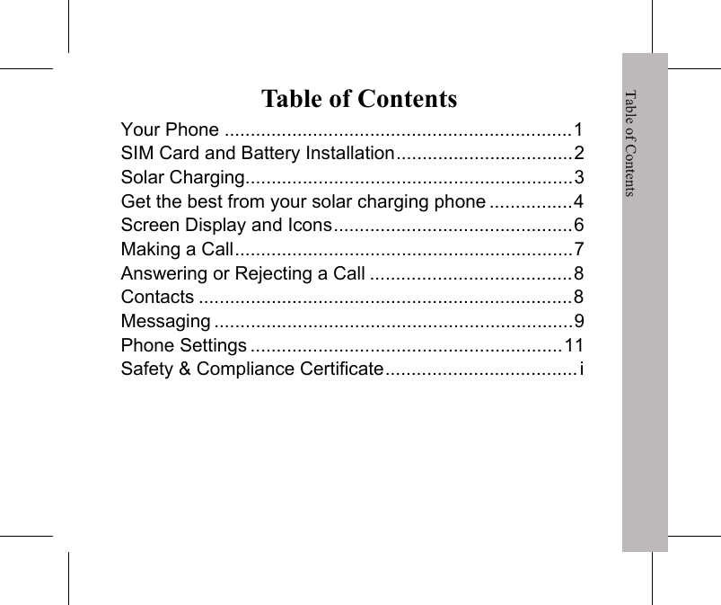 Table of ContentsTable of ContentsYour Phone ...................................................................1SIM Card and Battery Installation..................................2Solar Charging...............................................................3Get the best from your solar charging phone ................4Screen Display and Icons..............................................6Making a Call.................................................................7Answering or Rejecting a Call .......................................8Contacts ........................................................................8Messaging .....................................................................9Phone Settings ............................................................11Safety &amp; Compliance Certificate..................................... i