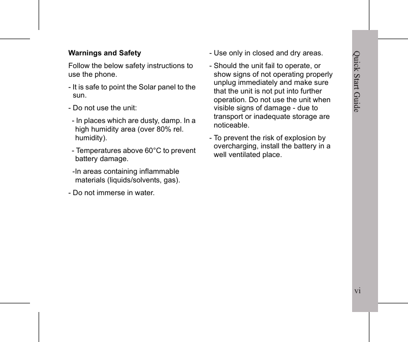 viQuick Start Guidevcertified power level, the actual SAR level of the phone while operating can be well below the maximum value.  This is because the phone is designed to operate at multiple power levels so as to use only the poser required to reach the network.  In general, the closer you are to a wireless base station antenna, the lower the power output.The highest SAR value for the model phone as reported to the FCC when tested for use at the ear is 1.47 W/kg for GSM850 / 0.998 W/kg for PCS1900 and when worn on the body, as described in this user guide, is 0.81 W/kg for GSM850 / 0.252 W/kg for PCS1900.While there may be differences between the SAR levels of various phones and at various positions, they all meet the government requirement.The FCC has granted an Equipment Authorization for this model phone with all reported SAR levels evaluated as in compliance with the FCC RF exposure guidelines.  SAR information on this model phone is on file with the FCC and can be found under the Display Grant section of http://www.fcc.gov/oet/fccid after searching on FCC ID: QDJ-0907SEUThis device is compliance with SAR for general population /uncontrolled exposure limits in ANSI/IEEE C95.1-1999 and had been tested in accordance with the measurement methods and procedures specified in OET Bulletin 65 Supplement C.For body worn operation, this phone has been tested and meets the FCC RF exposure guidelines for use with an accessory that contains no metal and the positions the handset a minimum of 1.5 cm from the body.  Use of other enhancements may not ensure compliance with FCC RF exposure guidelines.  If you do no t use a body-worn accessory and are not holding the phone at the ear, position the handset a minimum of 1.5 cm from your body when the phone is switched on.Quick Start GuideviWarnings and SafetyFollow the below safety instructions to use the phone. - It is safe to point the Solar panel to the sun.- Do not use the unit:  - In places which are dusty, damp. In a high humidity area (over 80% rel. humidity).  - Temperatures above 60&deg;C to prevent battery damage.  -In areas containing inflammable   materials (liquids/solvents, gas). - Do not immerse in water.- Use only in closed and dry areas.- Should the unit fail to operate, or show signs of not operating properly unplug immediately and make sure that the unit is not put into further operation. Do not use the unit when visible signs of damage - due to transport or inadequate storage are noticeable.- To prevent the risk of explosion by overcharging, install the battery in a well ventilated place.